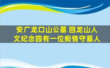 安广龙口山公墓 回龙山人文纪念园有一位痴情守墓人